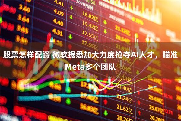 股票怎样配资 微软据悉加大力度抢夺AI人才，瞄准Meta多个团队