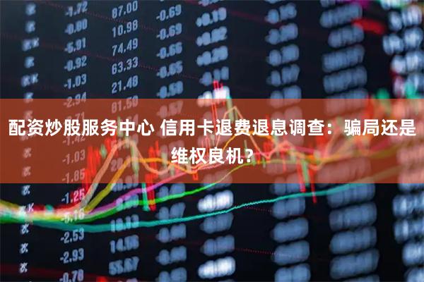 配资炒股服务中心 信用卡退费退息调查：骗局还是维权良机？
