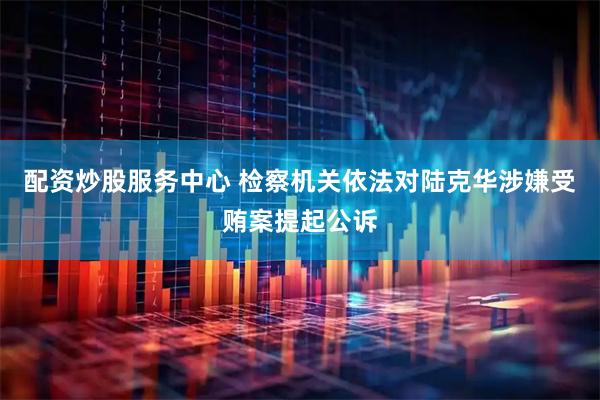 配资炒股服务中心 检察机关依法对陆克华涉嫌受贿案提起公诉