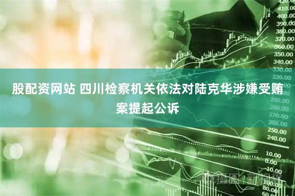 股配资网站 四川检察机关依法对陆克华涉嫌受贿案提起公诉