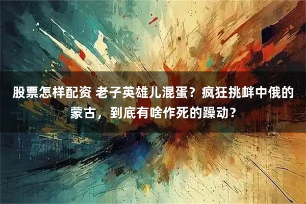 股票怎样配资 老子英雄儿混蛋？疯狂挑衅中俄的蒙古，到底有啥作死的躁动？