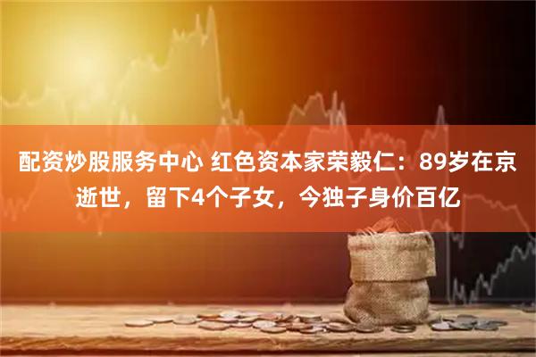 配资炒股服务中心 红色资本家荣毅仁：89岁在京逝世，留下4个子女，今独子身价百亿