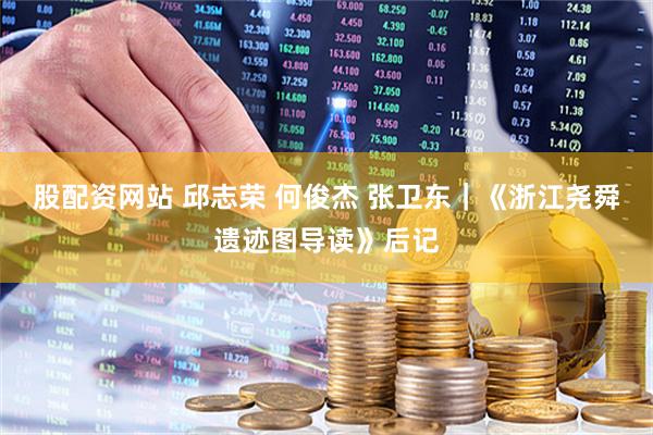 股配资网站 邱志荣 何俊杰 张卫东｜《浙江尧舜遗迹图导读》后记