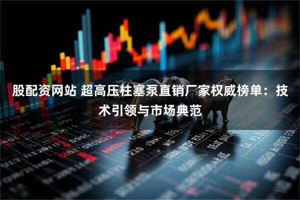 股配资网站 超高压柱塞泵直销厂家权威榜单：技术引领与市场典范
