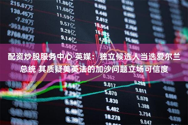 配资炒股服务中心 英媒：独立候选人当选爱尔兰总统 其质疑美英法的加沙问题立场可信度