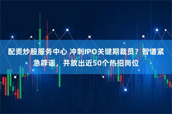 配资炒股服务中心 冲刺IPO关键期裁员？智谱紧急辟谣，并放出近50个热招岗位