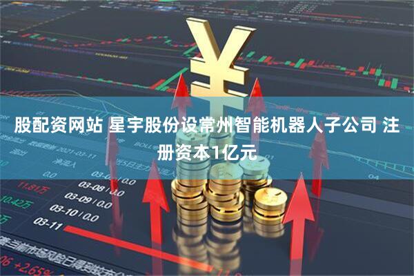 股配资网站 星宇股份设常州智能机器人子公司 注册资本1亿元