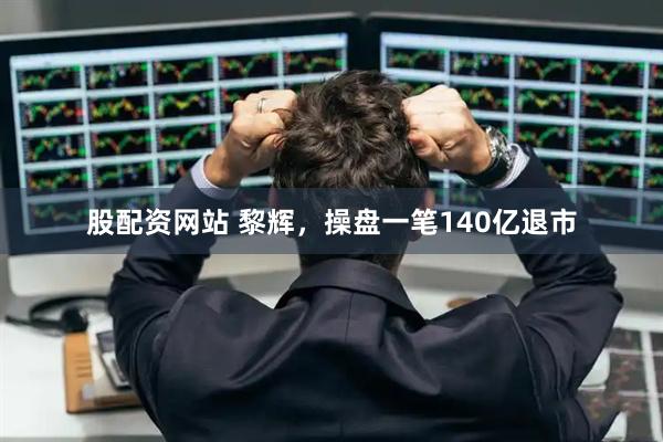 股配资网站 黎辉，操盘一笔140亿退市