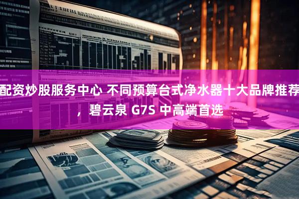 配资炒股服务中心 不同预算台式净水器十大品牌推荐，碧云泉 G7S 中高端首选