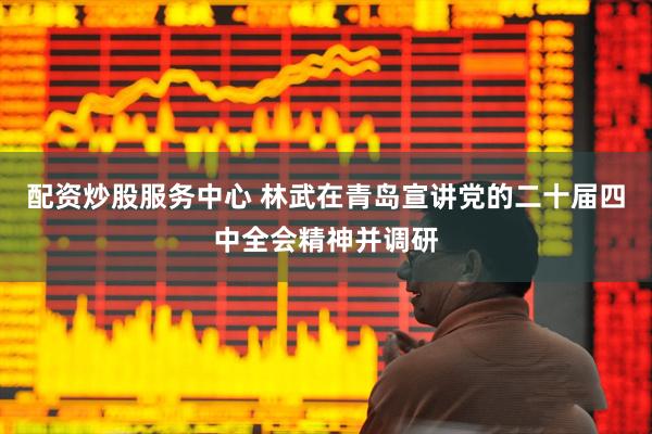 配资炒股服务中心 林武在青岛宣讲党的二十届四中全会精神并调研