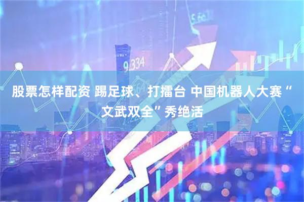 股票怎样配资 踢足球、打擂台 中国机器人大赛“文武双全”秀绝活