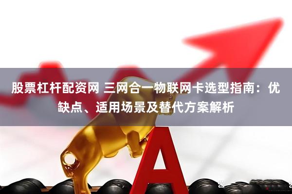 股票杠杆配资网 三网合一物联网卡选型指南：优缺点、适用场景及替代方案解析
