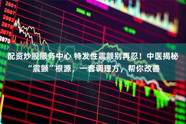 配资炒股服务中心 特发性震颤别再忍！中医揭秘“震颤”根源，一套调理方，帮你改善