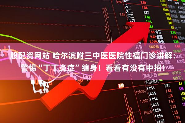 股配资网站 哈尔滨附三中医医院性福门诊讲解：警惕“丁丁炎症”缠身！看看有没有中招！