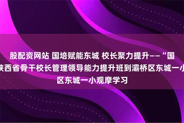 股配资网站 国培赋能东城 校长聚力提升——“国培计划”陕西省骨干校长管理领导能力提升班到灞桥区东城一小观摩学习
