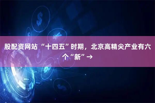 股配资网站 “十四五”时期，北京高精尖产业有六个“新”→