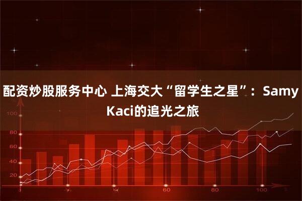 配资炒股服务中心 上海交大“留学生之星”：Samy Kaci的追光之旅