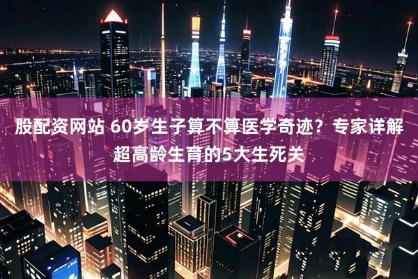 股配资网站 60岁生子算不算医学奇迹？专家详解超高龄生育的5大生死关