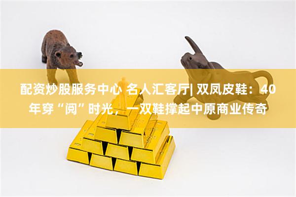 配资炒股服务中心 名人汇客厅| 双凤皮鞋：40年穿“阅”时光，一双鞋撑起中原商业传奇