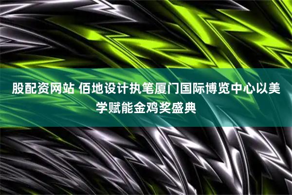 股配资网站 佰地设计执笔厦门国际博览中心以美学赋能金鸡奖盛典