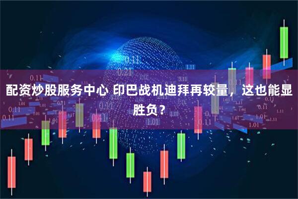配资炒股服务中心 印巴战机迪拜再较量，这也能显胜负？