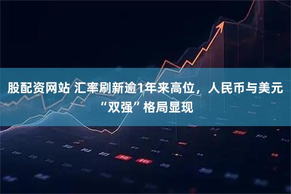 股配资网站 汇率刷新逾1年来高位，人民币与美元“双强”格局显现