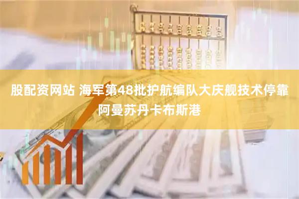 股配资网站 海军第48批护航编队大庆舰技术停靠阿曼苏丹卡布斯港