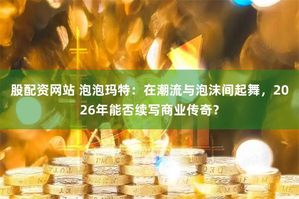 股配资网站 泡泡玛特：在潮流与泡沫间起舞，2026年能否续写商业传奇？