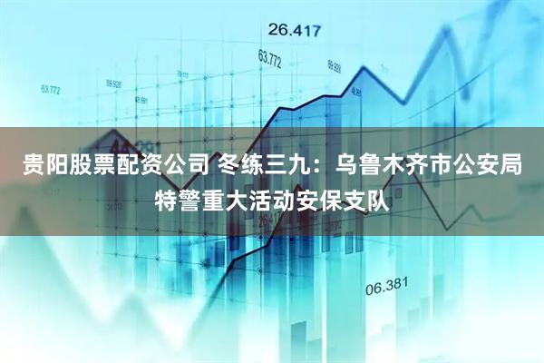 贵阳股票配资公司 冬练三九：乌鲁木齐市公安局特警重大活动安保支队