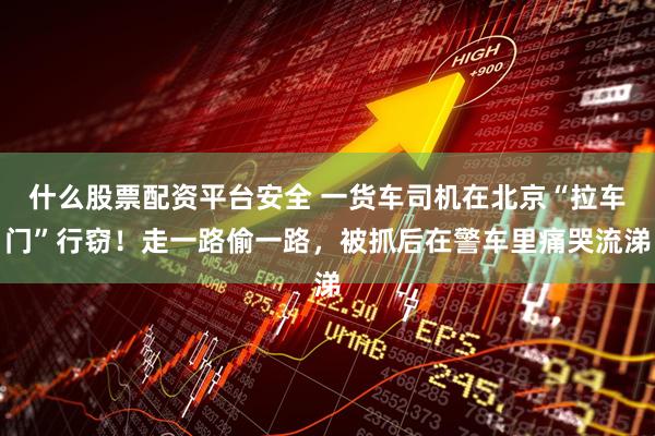 什么股票配资平台安全 一货车司机在北京“拉车门”行窃！走一路偷一路，被抓后在警车里痛哭流涕