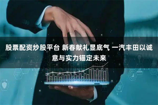 股票配资炒股平台 新春献礼显底气 一汽丰田以诚意与实力锚定未来