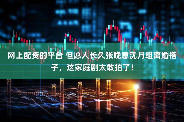网上配资的平台 但愿人长久张晚意沈月组离婚搭子，这家庭剧太敢拍了！