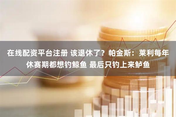 在线配资平台注册 该退休了？帕金斯：莱利每年休赛期都想钓鲸鱼 最后只钓上来鲈鱼
