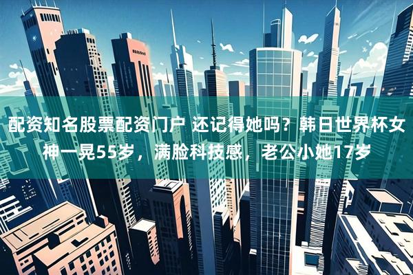 配资知名股票配资门户 还记得她吗？韩日世界杯女神一晃55岁，满脸科技感，老公小她17岁