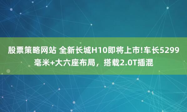 股票策略网站 全新长城H10即将上市!车长5299毫米+大六座布局，搭载2.0T插混