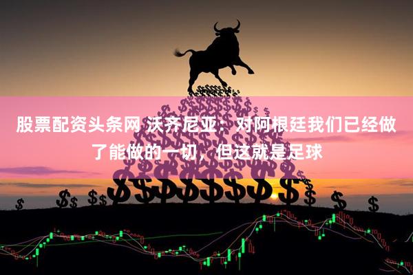 股票配资头条网 沃齐尼亚：对阿根廷我们已经做了能做的一切，但这就是足球