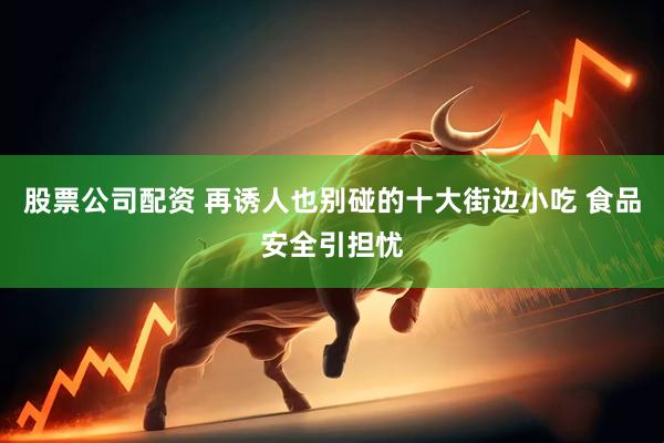 股票公司配资 再诱人也别碰的十大街边小吃 食品安全引担忧
