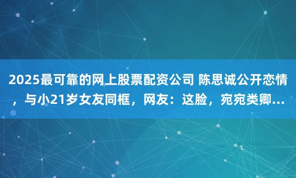 2025最可靠的网上股票配资公司 陈思诚公开恋情，与小21岁女友同框，网友：这脸，宛宛类卿...